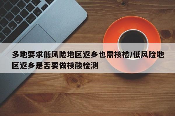 多地要求低风险地区返乡也需核检/低风险地区返乡是否要做核酸检测