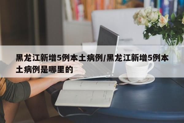 黑龙江新增5例本土病例/黑龙江新增5例本土病例是哪里的