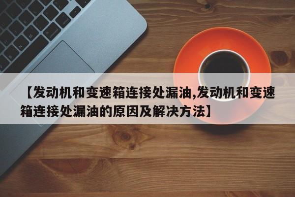 【发动机和变速箱连接处漏油,发动机和变速箱连接处漏油的原因及解决方法】