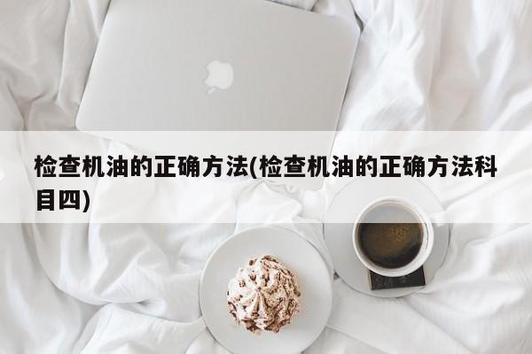 检查机油的正确方法(检查机油的正确方法科目四)