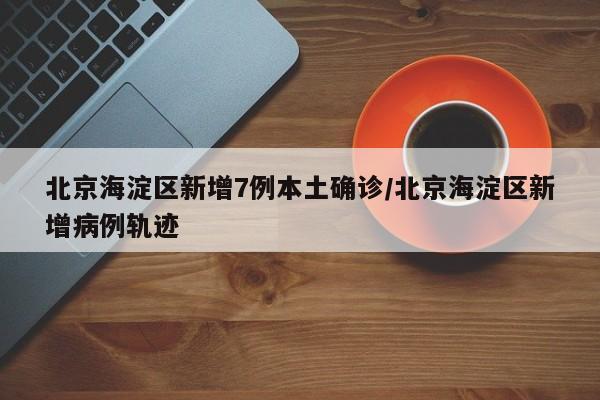 北京海淀区新增7例本土确诊/北京海淀区新增病例轨迹