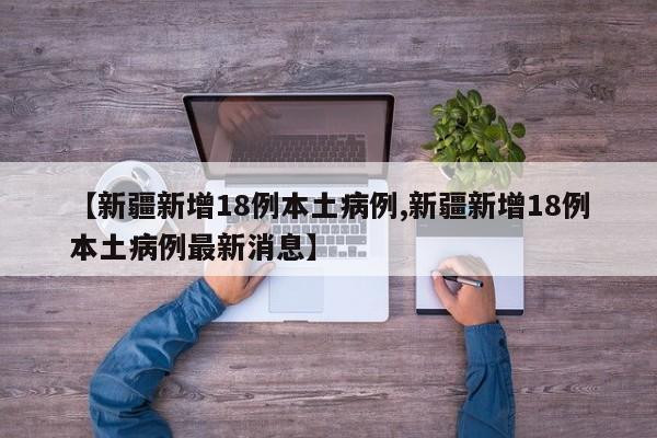【新疆新增18例本土病例,新疆新增18例本土病例最新消息】