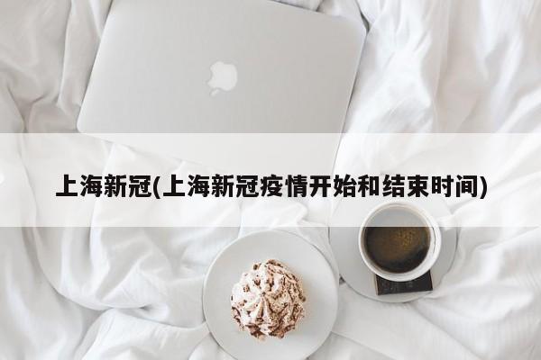 上海新冠(上海新冠疫情开始和结束时间)