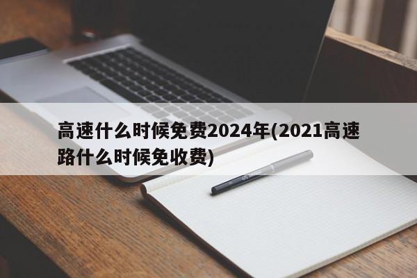 高速什么时候免费2024年(2021高速路什么时候免收费)