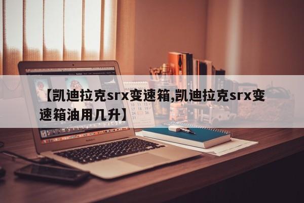 【凯迪拉克srx变速箱,凯迪拉克srx变速箱油用几升】