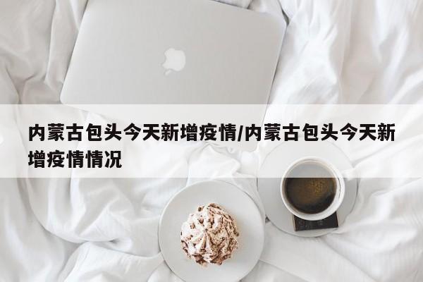 内蒙古包头今天新增疫情/内蒙古包头今天新增疫情情况