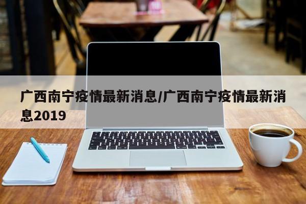 广西南宁疫情最新消息/广西南宁疫情最新消息2019