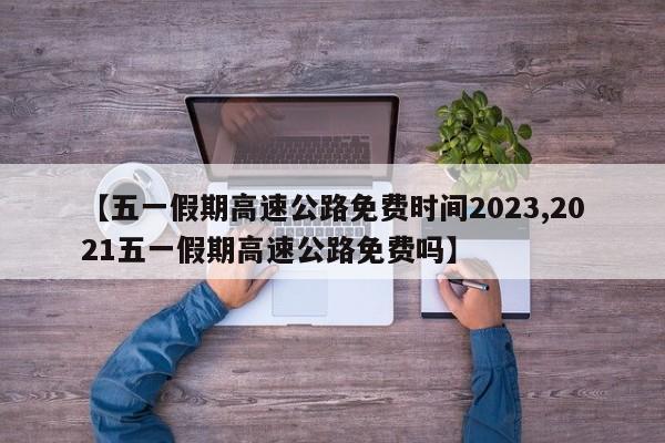 【五一假期高速公路免费时间2023,2021五一假期高速公路免费吗】