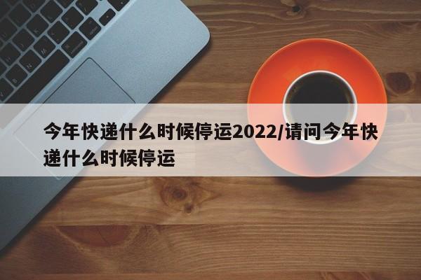 今年快递什么时候停运2022/请问今年快递什么时候停运