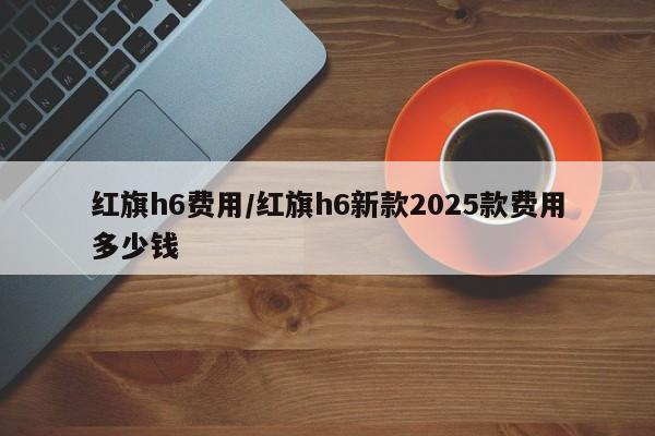 红旗h6费用/红旗h6新款2025款费用多少钱