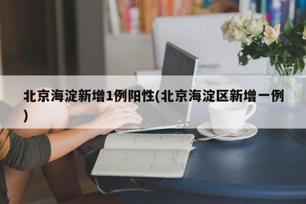 北京海淀新增1例阳性(北京海淀区新增一例)