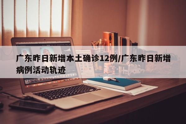 广东昨日新增本土确诊12例/广东昨日新增病例活动轨迹