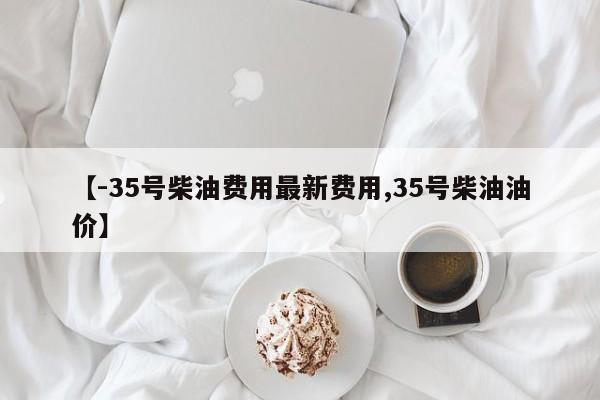 【-35号柴油费用最新费用,35号柴油油价】